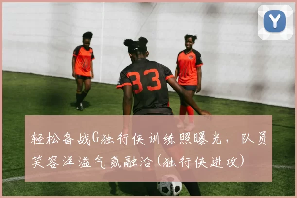 轻松备战G独行侠训练照曝光，队员笑容洋溢气氛融洽(独行侠进攻)